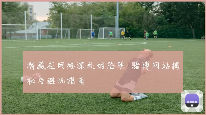 潜藏在网络深处的陷阱_赌博网站揭秘与避坑指南