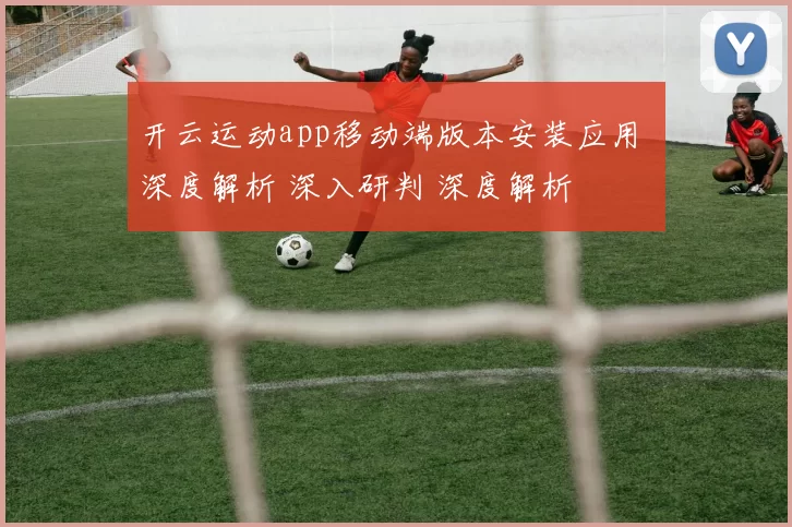 开云运动app移动端版本安装应用 深度解析 深入研判 深度解析