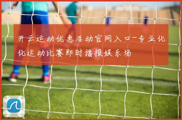 开云运动优惠活动官网入口-专业化化运动比赛即时播报娱乐场